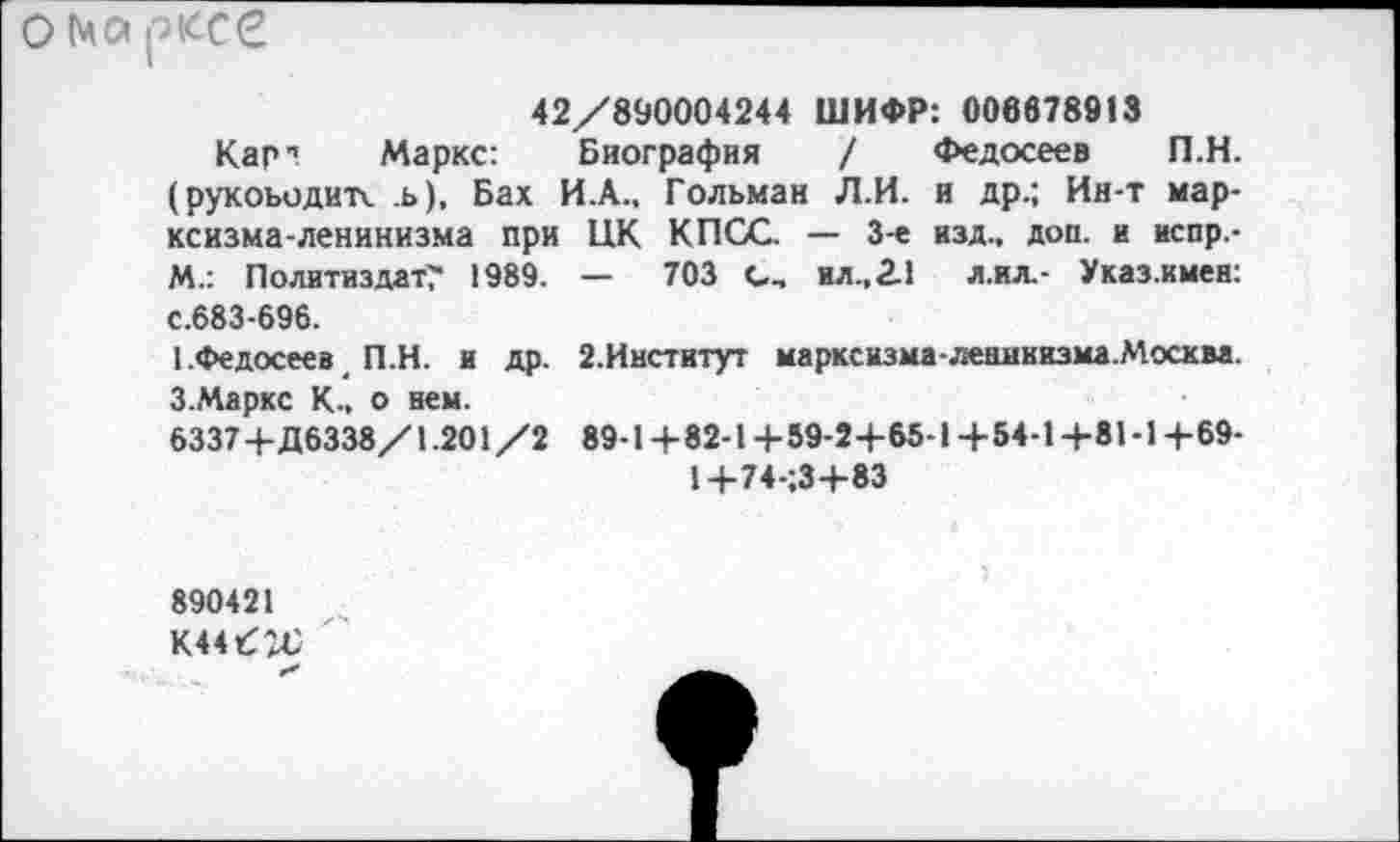 ﻿О Марксе
42/890004244 ШИФР: 006678818
Кар1! Маркс: Биография / Федосеев П.Н. (рукоьодитк ь), Бах И.А., Гольман Л.И. и др.; Ин-т марксизма-ленинизма при ЦК КПСС — 3-е изд., доп. и испр,-М.: Политиздат? 1989. — 703 с, ил .,2.1 л.ил,- Указ.имен: с.683-696.
1 .Федосеев П.Н. и др. 2.Институт марксизма-ленинизма.Москва. З.Маркс К., о нем.
6337 4-Д6338/1.201/2 89-1+82-1+59-2+65-1+54-1+81-1+69-
1+74-;3+83
890421
К44б^